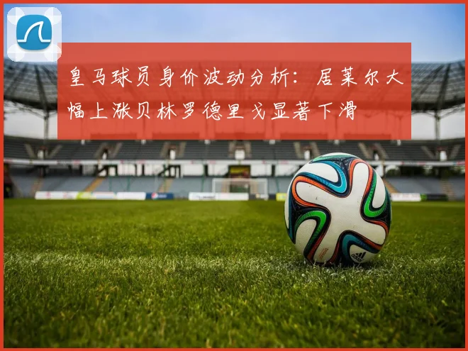 皇马球员身价波动分析：居莱尔大幅上涨贝林罗德里戈显著下滑
