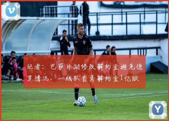 记者：巴萨计划修改解约金避免德罗情况，一线队首秀解约金1亿欧