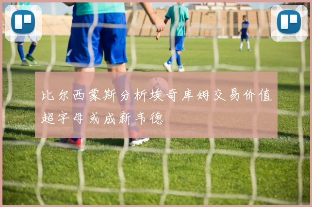 比尔西蒙斯分析埃奇库姆交易价值超字母或成新韦德