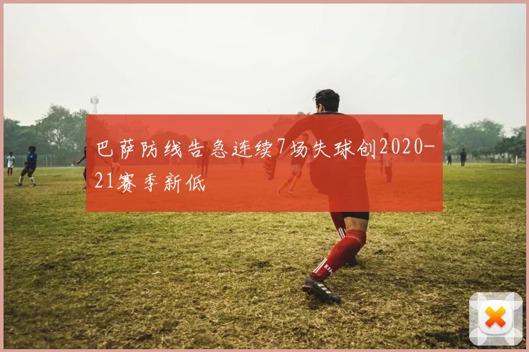 巴萨防线告急连续7场失球创2020-21赛季新低