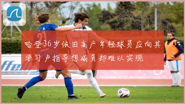 哈登36岁依旧高产年轻球员应向其学习卢指导想减负却难以实现