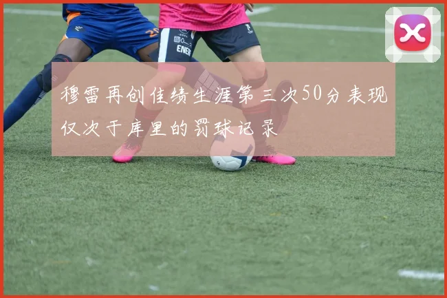 穆雷再创佳绩生涯第三次50分表现仅次于库里的罚球记录