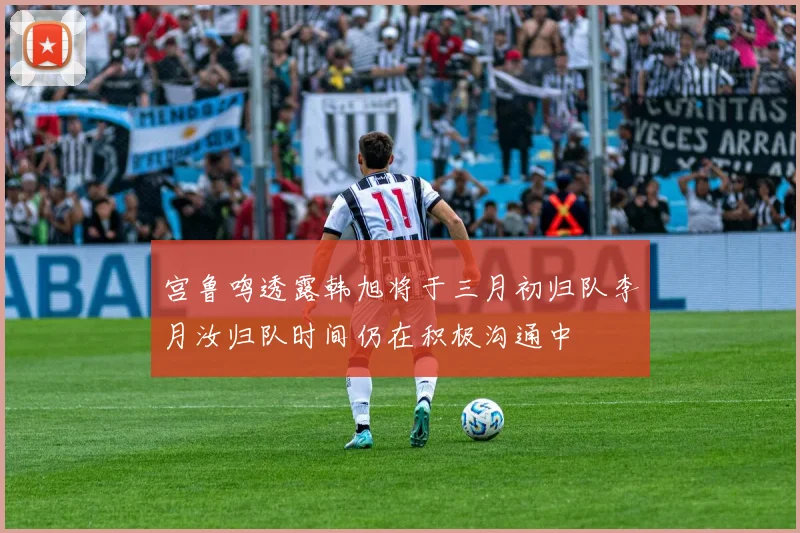 宫鲁鸣透露韩旭将于三月初归队李月汝归队时间仍在积极沟通中