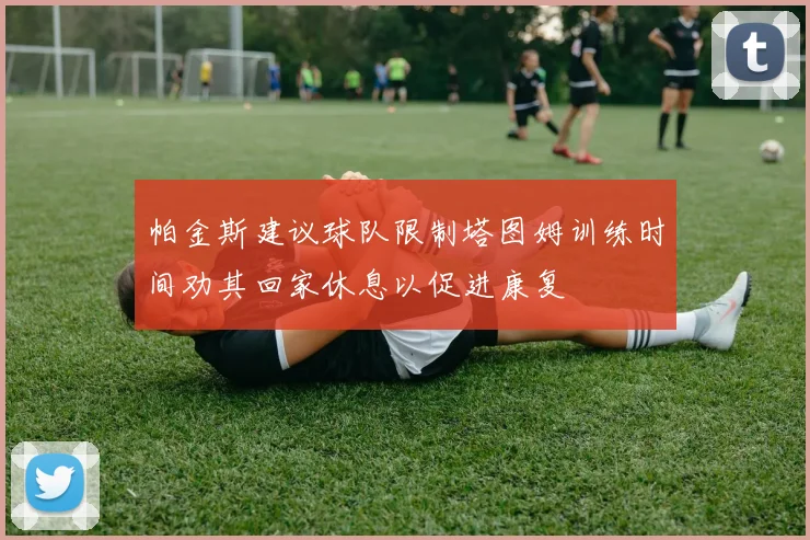 帕金斯建议球队限制塔图姆训练时间劝其回家休息以促进康复