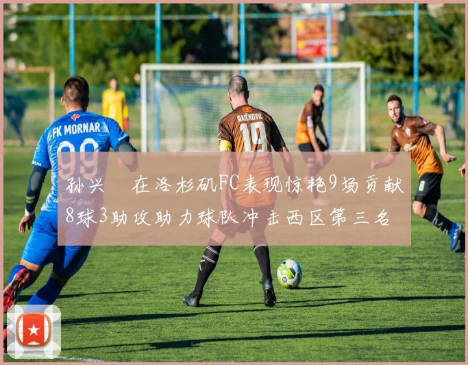 孙兴慜在洛杉矶FC表现惊艳9场贡献8球3助攻助力球队冲击西区第三名