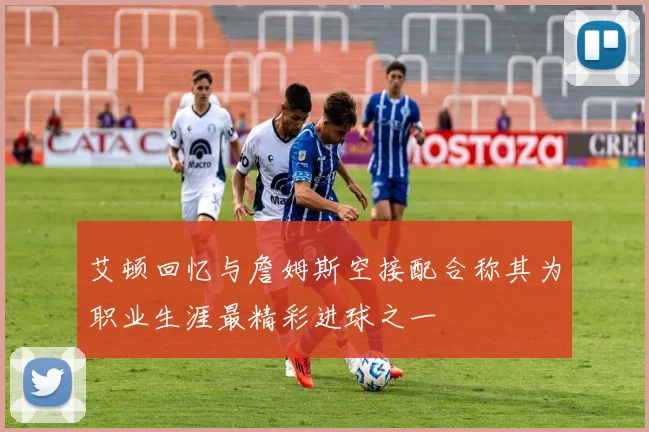 艾顿回忆与詹姆斯空接配合称其为职业生涯最精彩进球之一