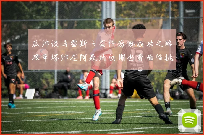 瓜帅谈马雷斯卡离任感慨成功之路艰辛塔帅在阿森纳初期也曾面临挑战