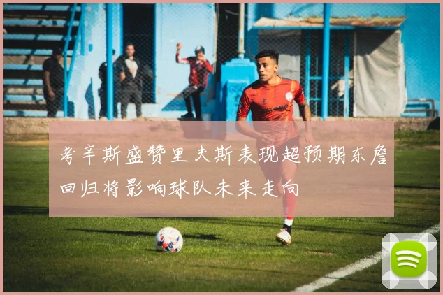 考辛斯盛赞里夫斯表现超预期东詹回归将影响球队未来走向