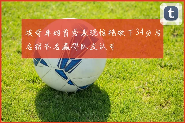 埃奇库姆首秀表现惊艳砍下34分与名宿齐名赢得队友认可