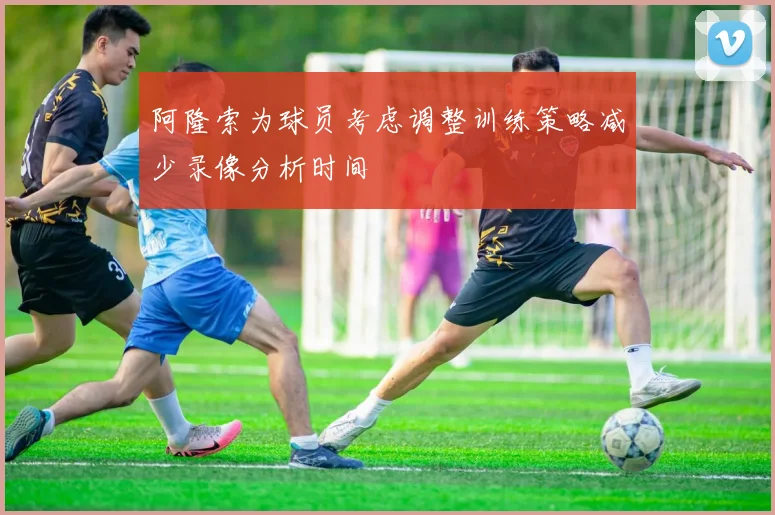 阿隆索为球员考虑调整训练策略减少录像分析时间