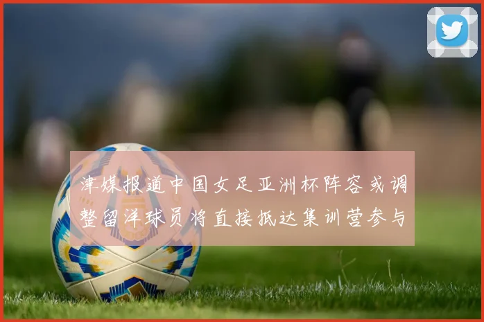 津媒报道中国女足亚洲杯阵容或调整留洋球员将直接抵达集训营参与备战