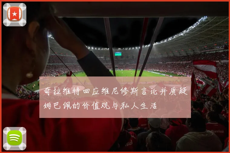 奇拉维特回应维尼修斯言论并质疑姆巴佩的价值观与私人生活