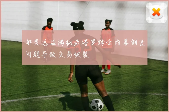 都灵总监揭秘劳塔罗转会内幕佣金问题导致交易破裂