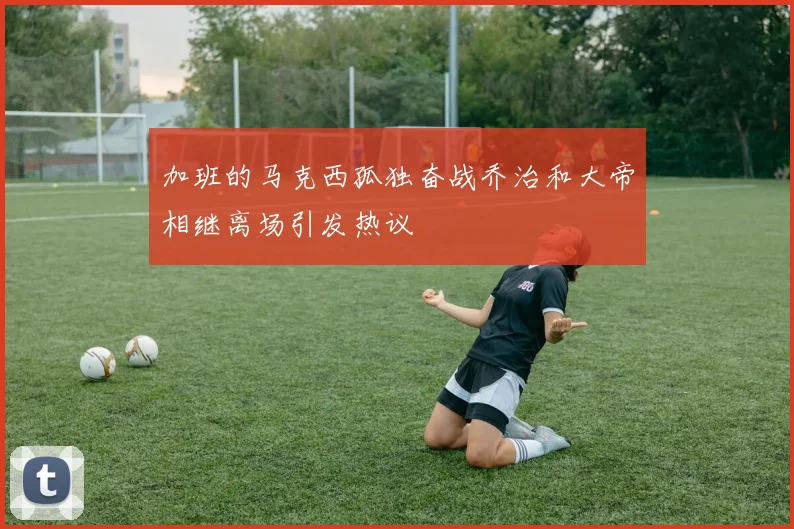 加班的马克西孤独奋战乔治和大帝相继离场引发热议