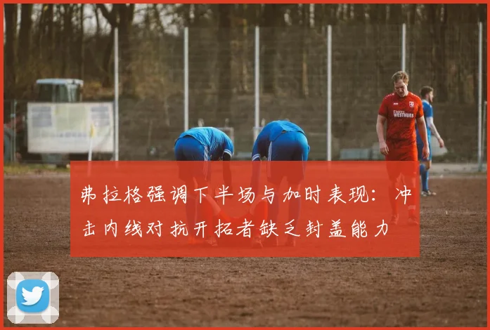 弗拉格强调下半场与加时表现：冲击内线对抗开拓者缺乏封盖能力