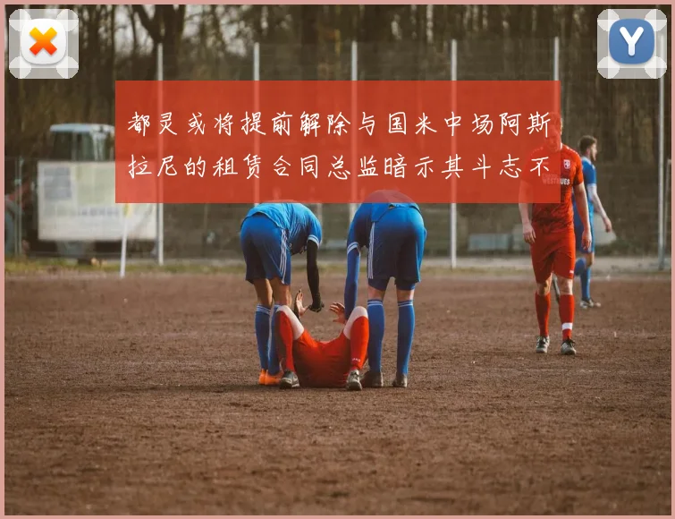 都灵或将提前解除与国米中场阿斯拉尼的租赁合同总监暗示其斗志不足