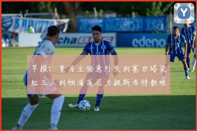 早报：皇马主场意外失利塞尔塔染红三人利物浦高层力挺斯洛特教练