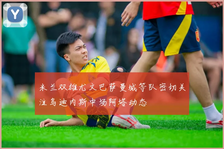 米兰双雄尤文巴萨曼城等队密切关注乌迪内斯中场阿塔动态