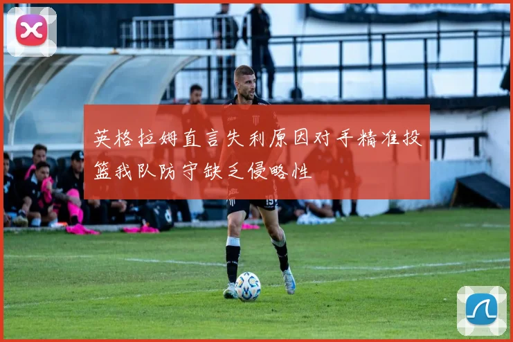 英格拉姆直言失利原因对手精准投篮我队防守缺乏侵略性