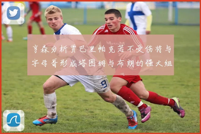 亨森分析贾巴里帕克若不受伤将与字母哥形成塔图姆与布朗的强大组合