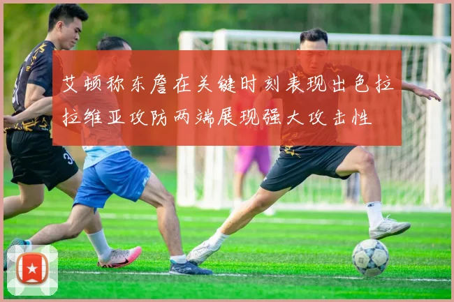 艾顿称东詹在关键时刻表现出色拉拉维亚攻防两端展现强大攻击性