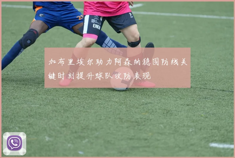 加布里埃尔助力阿森纳稳固防线关键时刻提升球队攻防表现