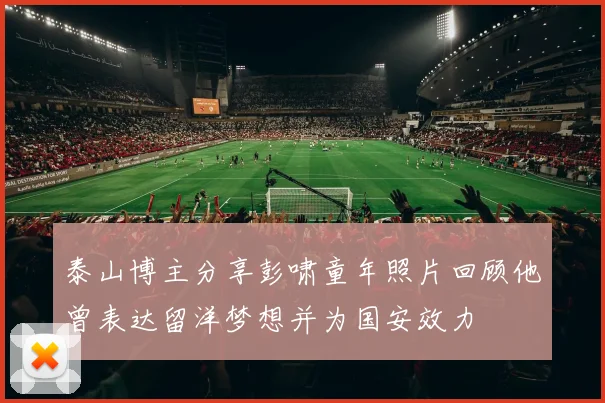泰山博主分享彭啸童年照片回顾他曾表达留洋梦想并为国安效力