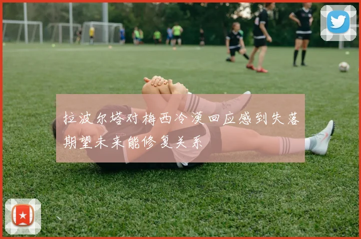 拉波尔塔对梅西冷漠回应感到失落期望未来能修复关系