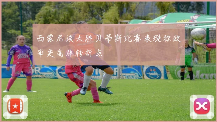 西蒙尼谈大胜贝蒂斯比赛表现称效率更高非转折点