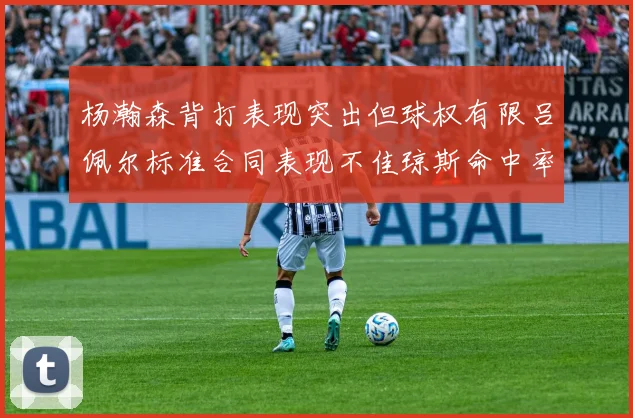 杨瀚森背打表现突出但球权有限吕佩尔标准合同表现不佳琼斯命中率略高