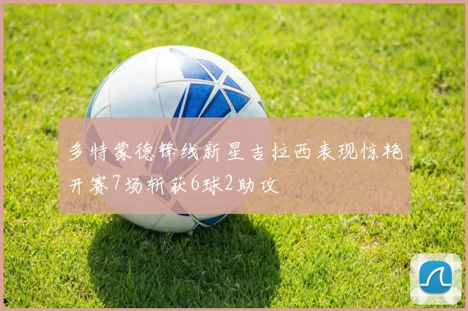 多特蒙德锋线新星吉拉西表现惊艳开赛7场斩获6球2助攻