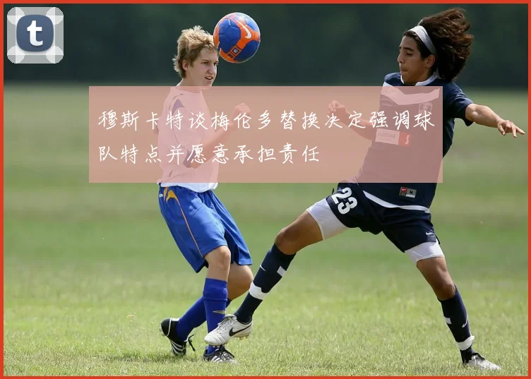 穆斯卡特谈梅伦多替换决定强调球队特点并愿意承担责任