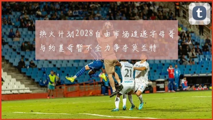 热火计划2028自由市场追逐字母哥与约基奇暂不全力争夺莫兰特