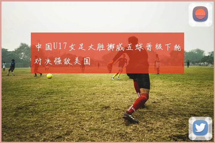 中国U17女足大胜挪威五球晋级下轮对决强敌美国