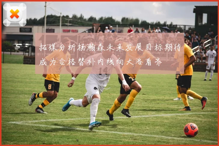 拓媒分析杨瀚森未来发展目标期待成为合格替补内线向大洛看齐