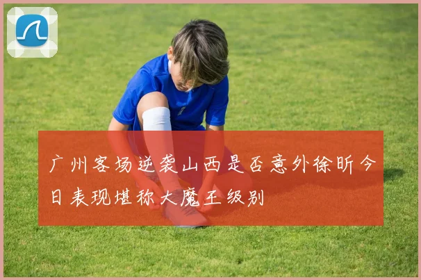 广州客场逆袭山西是否意外徐昕今日表现堪称大魔王级别