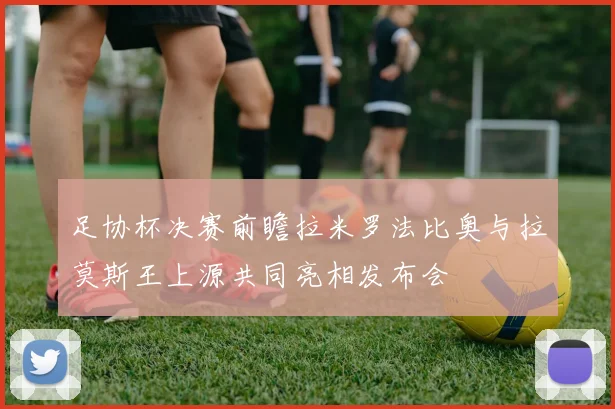 足协杯决赛前瞻拉米罗法比奥与拉莫斯王上源共同亮相发布会
