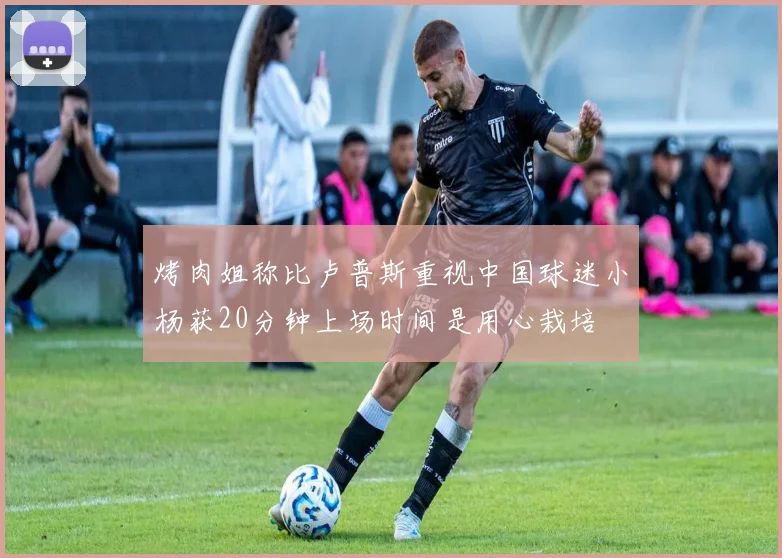 烤肉姐称比卢普斯重视中国球迷小杨获20分钟上场时间是用心栽培
