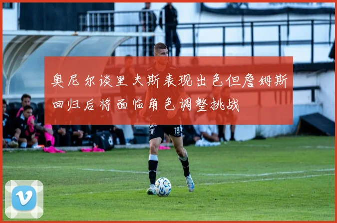 奥尼尔谈里夫斯表现出色但詹姆斯回归后将面临角色调整挑战